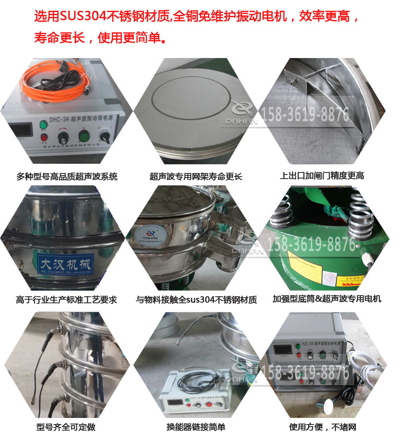 超聲波振動(dòng)篩細(xì)節(jié)展示：選用SUS304不銹鋼材質(zhì)，全銅沒(méi)維護(hù)振動(dòng)電機(jī)，效率高，壽命更長(zhǎng)，使用更簡(jiǎn)單：多種型號(hào)高品質(zhì)超聲波系統(tǒng)，超聲波專用網(wǎng)架壽命更長(zhǎng)，上出口加閘門精度高，與物料接觸全SUS304不銹鋼材質(zhì)，加強(qiáng)型底筒，超聲波專用電機(jī)，型號(hào)齊全可定做，換能器鏈接簡(jiǎn)單，使用方便，不堵網(wǎng)。