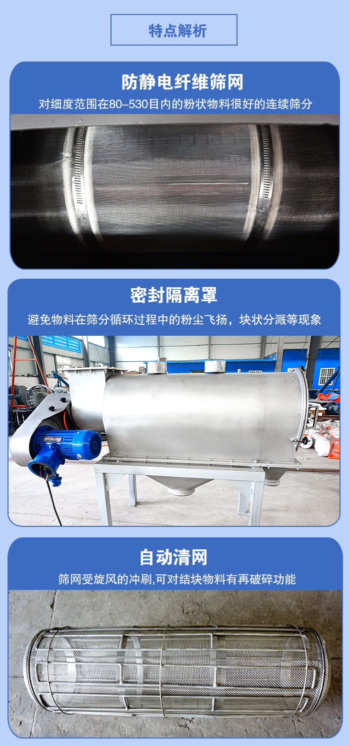 氣旋篩的特點：防靜電纖維篩網:對細度范圍在80-530目內的粉狀物料很好的連續篩分。密封隔離罩：避免物料在篩分循環過程中的粉塵飛揚，塊狀分濺等現象。自動清網，篩網受旋風的沖刷，可對結塊物料有破碎功能。